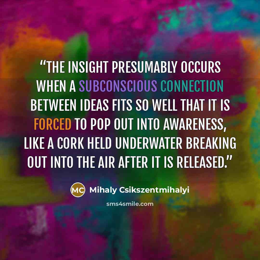 “The insight presumably occurs when a subconscious connection between ideas fits so well that it is forced to pop out into awareness, like a cork held underwater breaking out into the air after it is released.” quote by Mihaly Csikszentmihalyi