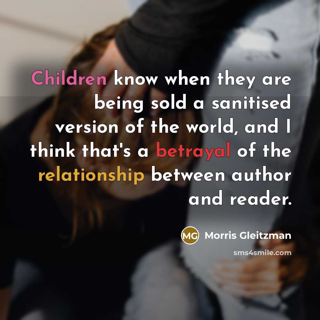 “Children know when they are being sold a sanitised version of the world, and I think that's a betrayal of the relationship between author and reader.” quote by Morris Gleitzman