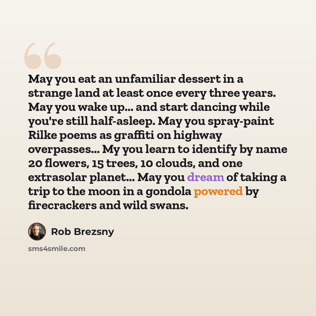 “May you eat an unfamiliar dessert in a strange land at least once every three years. May you wake up... and start dancing while you're still half-asleep. May you spray-paint Rilke poems as graffiti on highway overpasses... My you learn to identify by name 20 flowers, 15 trees, 10 clouds, and one…” quote by Rob Brezsny