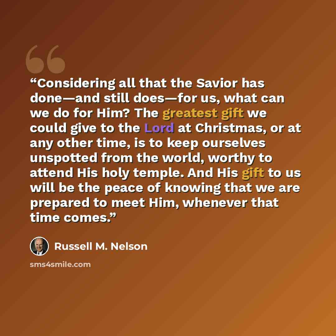 “Considering all that the Savior has done—and still does—for us, what can we do for Him? The greatest gift we could give to the Lord at Christmas, or at any other time, is to keep ourselves unspotted from the world, worthy to attend His holy temple. And His gift to us will be the peace of knowing…” quote by Russell M. Nelson