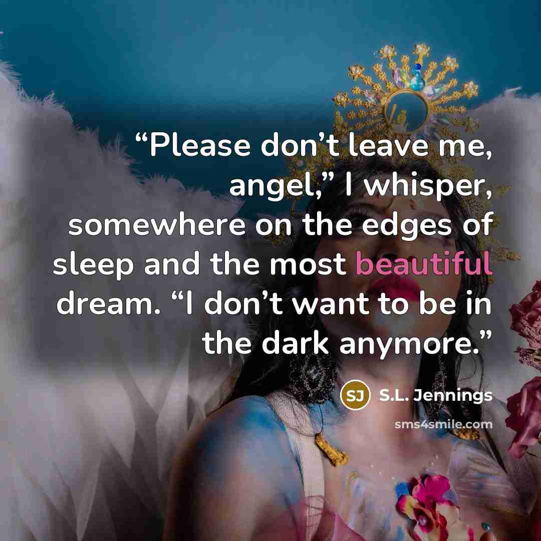 “Please don’t leave me, angel,” I whisper, somewhere on the edges of sleep and the most beautiful dream. “I don’t want to be in the dark anymore.” quote by S.L. Jennings