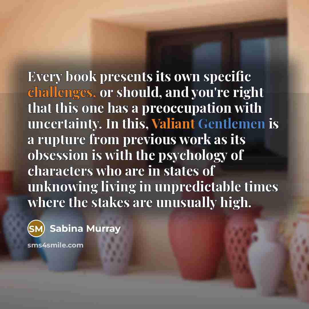 “Every book presents its own specific challenges, or should, and you're right that this one has a preoccupation with uncertainty. In this, Valiant Gentlemen is a rupture from previous work as its obsession is with the psychology of characters who are in states of unknowing living in unpredictable…” quote by Sabina Murray
