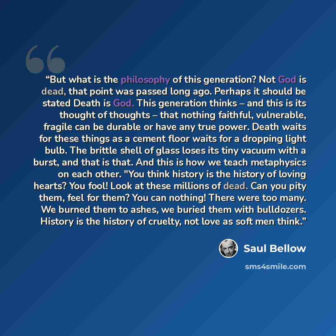 “But what is the philosophy of this generation? Not God is dead, that point was passed long ago. Perhaps it should be stated Death is God. This generation thinks – and this is its thought of thoughts – that nothing faithful, vulnerable, fragile can be durable or have any true power. Death waits for…” quote by Saul Bellow