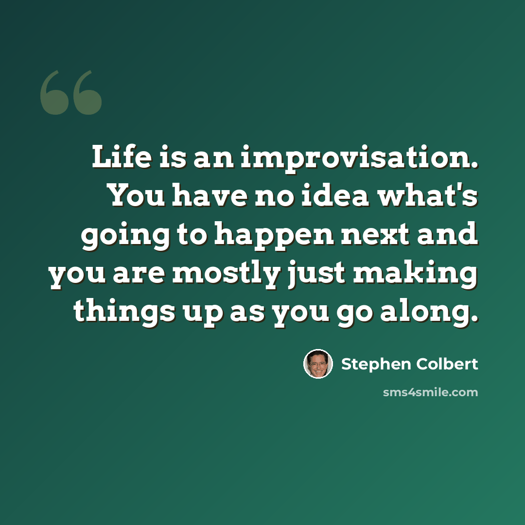 “Life is an improvisation. You have no idea what's going to happen next and you are mostly just making things up as you go along.” quote by Stephen Colbert
