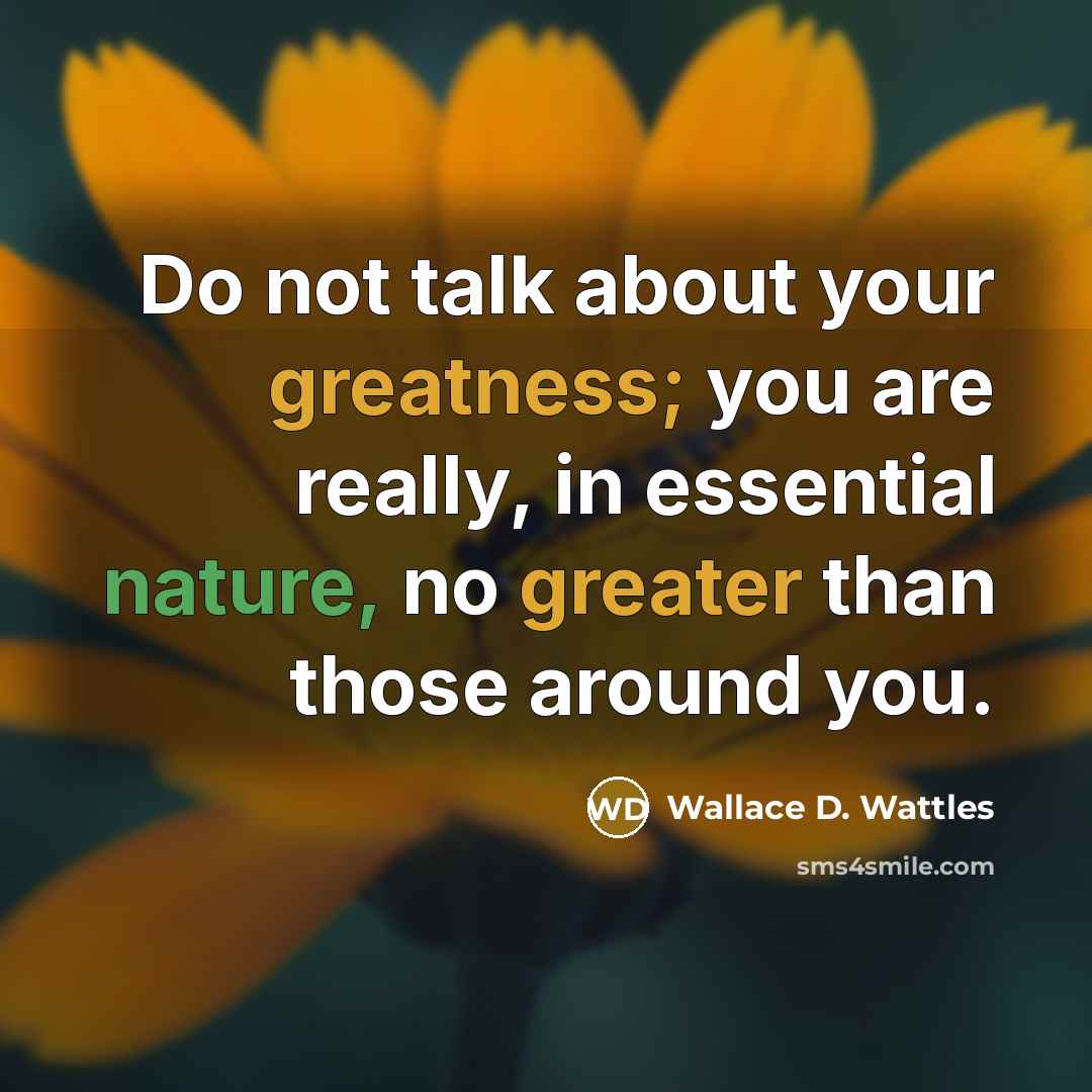 “Do not talk about your greatness; you are really, in essential nature, no greater than those around you.” quote by Wallace D. Wattles