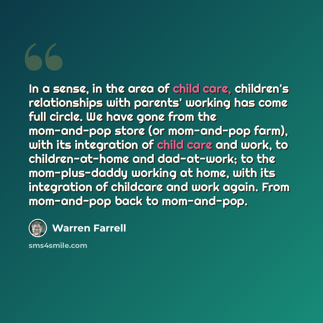 “In a sense, in the area of child care, children's relationships with parents' working has come full circle. We have gone from the mom-and-pop store (or mom-and-pop farm), with its integration of child care and work, to children-at-home and dad-at-work; to the mom-plus-daddy working at home, with…” quote by Warren Farrell