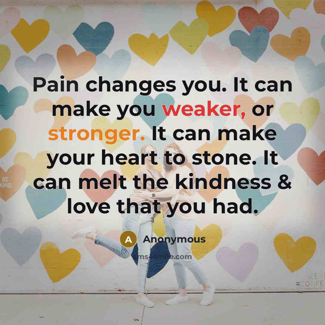 “Pain changes you. It can make you weaker, or stronger. It can make your heart to stone. It can melt the kindness & love that you had.” quote by Anonymous