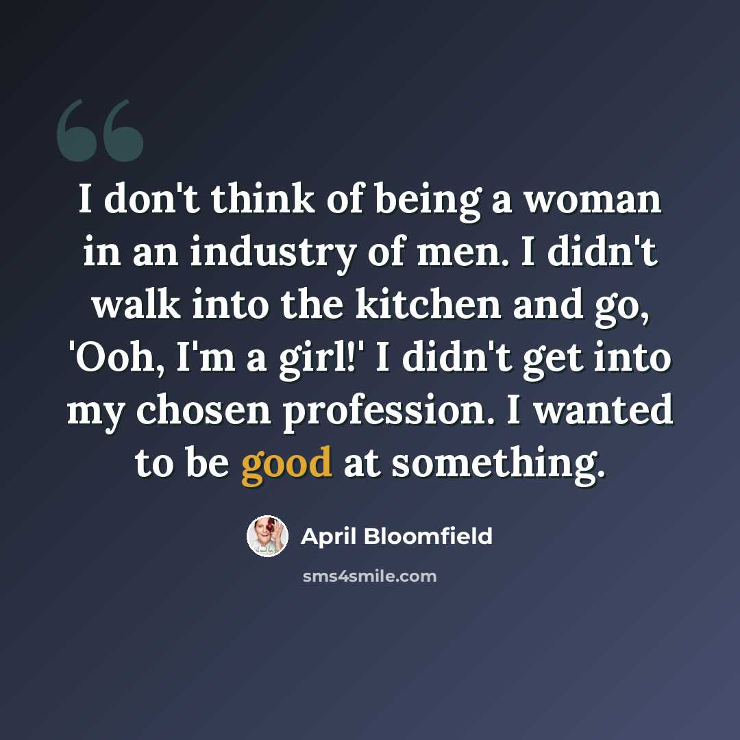 “I don't think of being a woman in an industry of men. I didn't walk into the kitchen and go, 'Ooh, I'm a girl!' I didn't get into my chosen profession. I wanted to be good at something.” quote by April Bloomfield