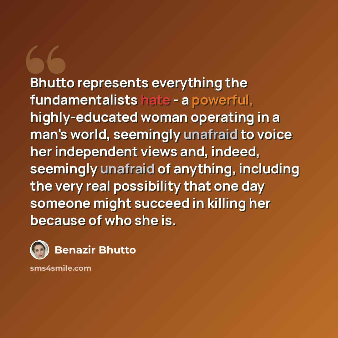 “Bhutto represents everything the fundamentalists hate - a powerful, highly-educated woman operating in a man's world, seemingly unafraid to voice her independent views and, indeed, seemingly unafraid of anything, including the very real possibility that one day someone might succeed in killing her…” quote by Benazir Bhutto