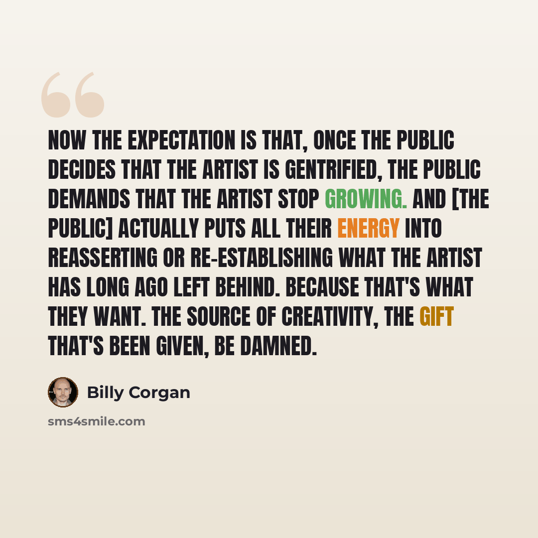 “Now the expectation is that, once the public decides that the artist is gentrified, the public demands that the artist stop growing. And [the public] actually puts all their energy into reasserting or re-establishing what the artist has long ago left behind. Because that's what they want. The…” quote by Billy Corgan