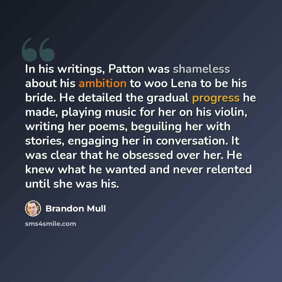 “In his writings, Patton was shameless about his ambition to woo Lena to be his bride. He detailed the gradual progress he made, playing music for her on his violin, writing her poems, beguiling her with stories, engaging her in conversation. It was clear that he obsessed over her. He knew what he…” quote by Brandon Mull