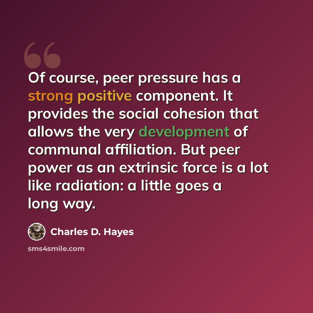 “Of course, peer pressure has a strong positive component. It provides the social cohesion that allows the very development of communal affiliation. But peer power as an extrinsic force is a lot like radiation: a little goes a long way.” quote by Charles D. Hayes