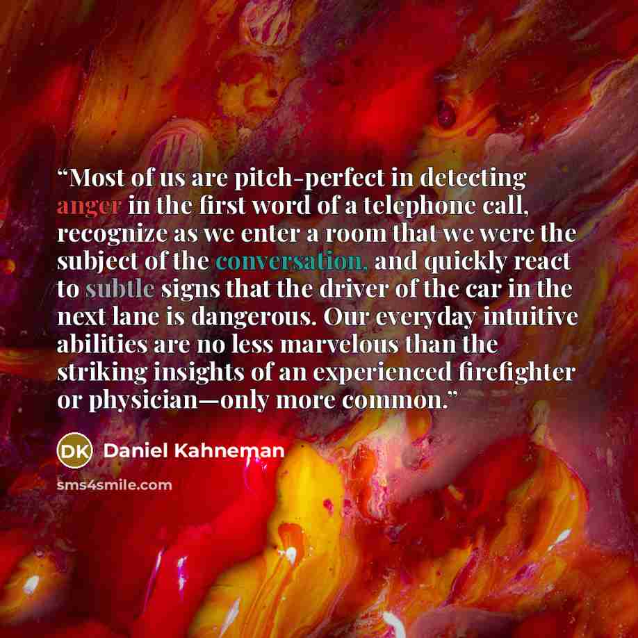 “Most of us are pitch-perfect in detecting anger in the first word of a telephone call, recognize as we enter a room that we were the subject of the conversation, and quickly react to subtle signs that the driver of the car in the next lane is dangerous. Our everyday intuitive abilities are no less…” quote by Daniel Kahneman