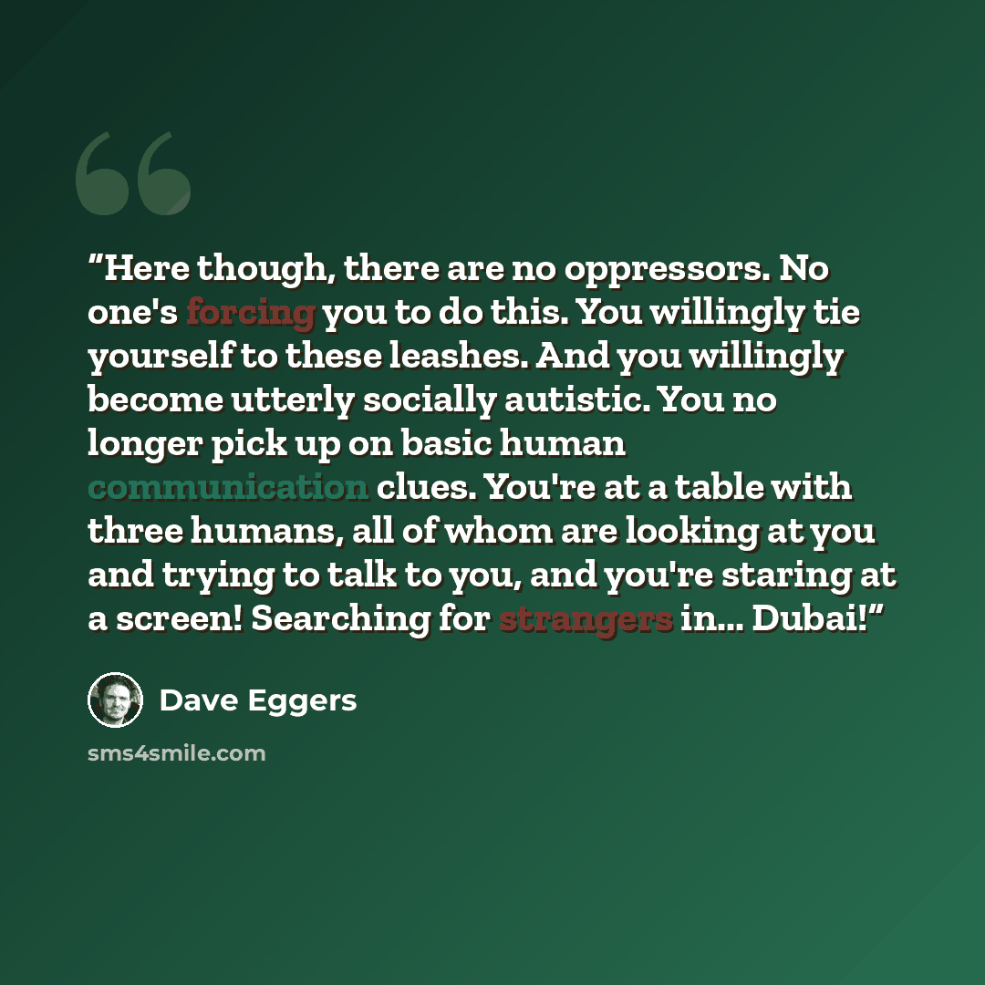 “Here though, there are no oppressors. No one's forcing you to do this. You willingly tie yourself to these leashes. And you willingly become utterly socially autistic. You no longer pick up on basic human communication clues. You're at a table with three humans, all of whom are looking at you and…” quote by Dave Eggers