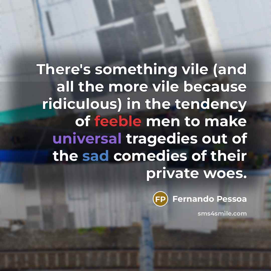 “There's something vile (and all the more vile because ridiculous) in the tendency of feeble men to make universal tragedies out of the sad comedies of their private woes.” quote by Fernando Pessoa