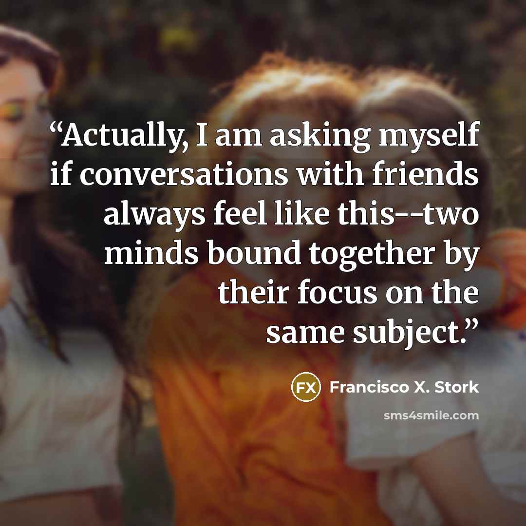 “Actually, I am asking myself if conversations with friends always feel like this--two minds bound together by their focus on the same subject.” quote by Francisco X. Stork