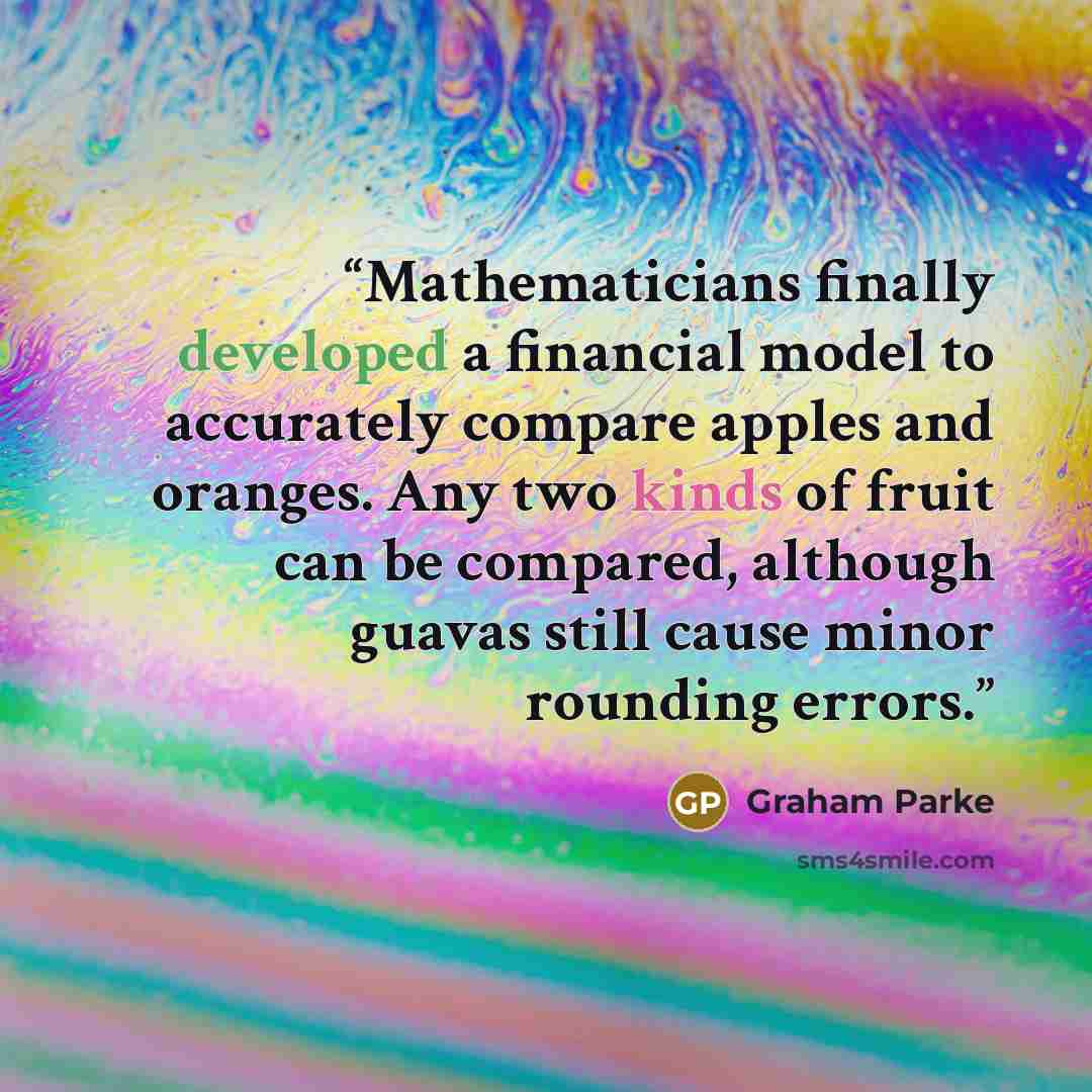 “Mathematicians finally developed a financial model to accurately compare apples and oranges. Any two kinds of fruit can be compared, although guavas still cause minor rounding errors.” quote by Graham Parke
