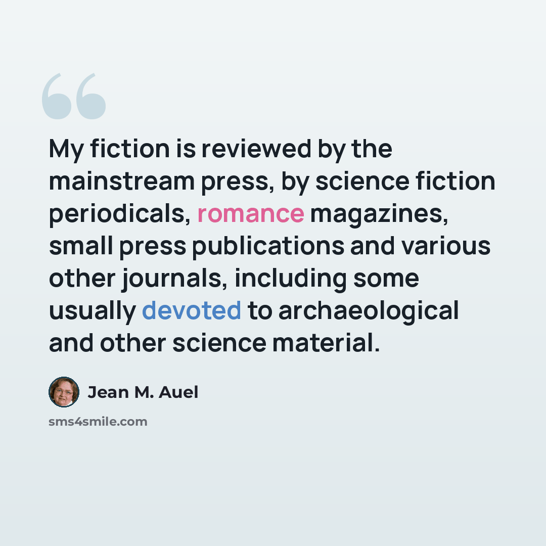 “My fiction is reviewed by the mainstream press, by science fiction periodicals, romance magazines, small press publications and various other journals, including some usually devoted to archaeological and other science material.” quote by Jean M. Auel