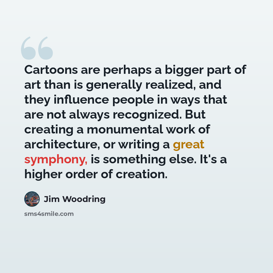 “Cartoons are perhaps a bigger part of art than is generally realized, and they influence people in ways that are not always recognized. But creating a monumental work of architecture, or writing a great symphony, is something else. It's a higher order of creation.” quote by Jim Woodring