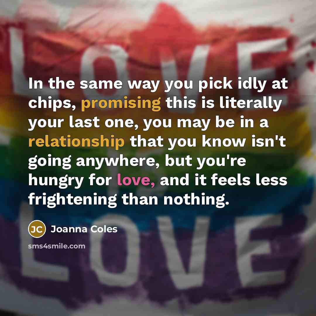 “In the same way you pick idly at chips, promising this is literally your last one, you may be in a relationship that you know isn't going anywhere, but you're hungry for love, and it feels less frightening than nothing.” quote by Joanna Coles