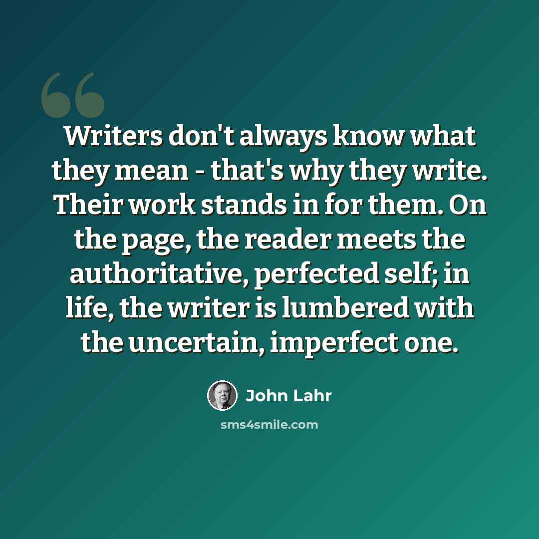 “Writers don't always know what they mean - that's why they write. Their work stands in for them. On the page, the reader meets the authoritative, perfected self; in life, the writer is lumbered with the uncertain, imperfect one.” quote by John Lahr