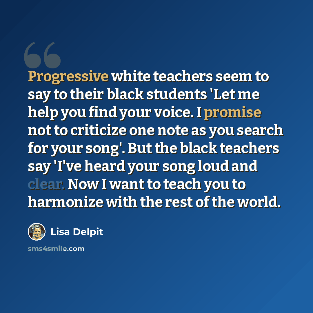 “Progressive white teachers seem to say to their black students 'Let me help you find your voice. I promise not to criticize one note as you search for your song'. But the black teachers say 'I've heard your song loud and clear. Now I want to teach you to harmonize with the rest of the world.” quote by Lisa Delpit