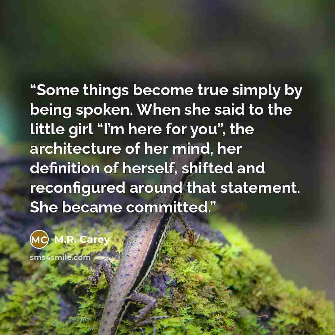 “Some things become true simply by being spoken. When she said to the little girl “I’m here for you”, the architecture of her mind, her definition of herself, shifted and reconfigured around that statement. She became committed.” quote by M.R. Carey