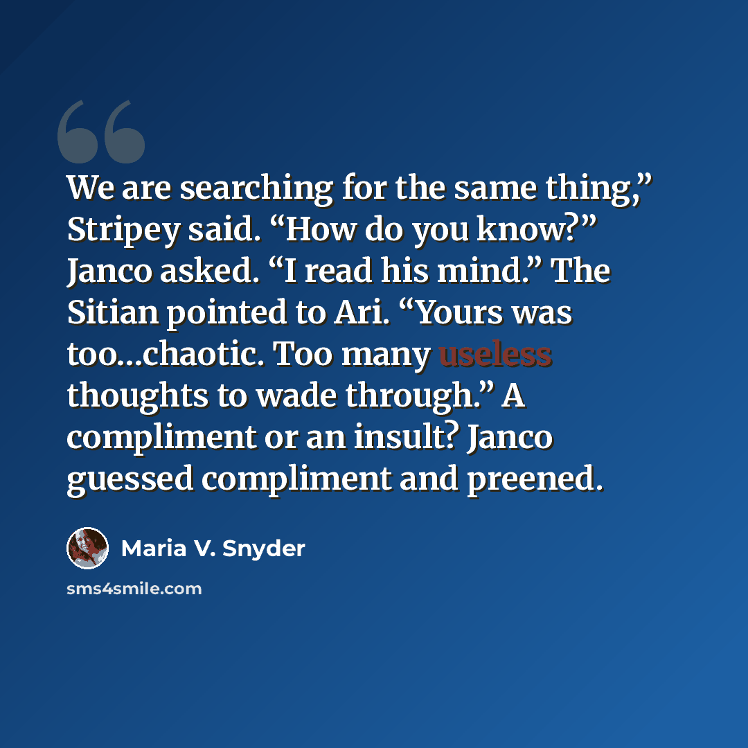 “We are searching for the same thing,” Stripey said. “How do you know?” Janco asked. “I read his mind.” The Sitian pointed to Ari. “Yours was too…chaotic. Too many useless thoughts to wade through.” A compliment or an insult? Janco guessed compliment and preened.” quote by Maria V. Snyder
