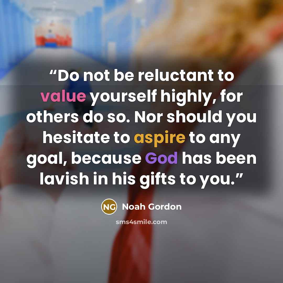 “Do not be reluctant to value yourself highly, for others do so. Nor should you hesitate to aspire to any goal, because God has been lavish in his gifts to you.” quote by Noah Gordon