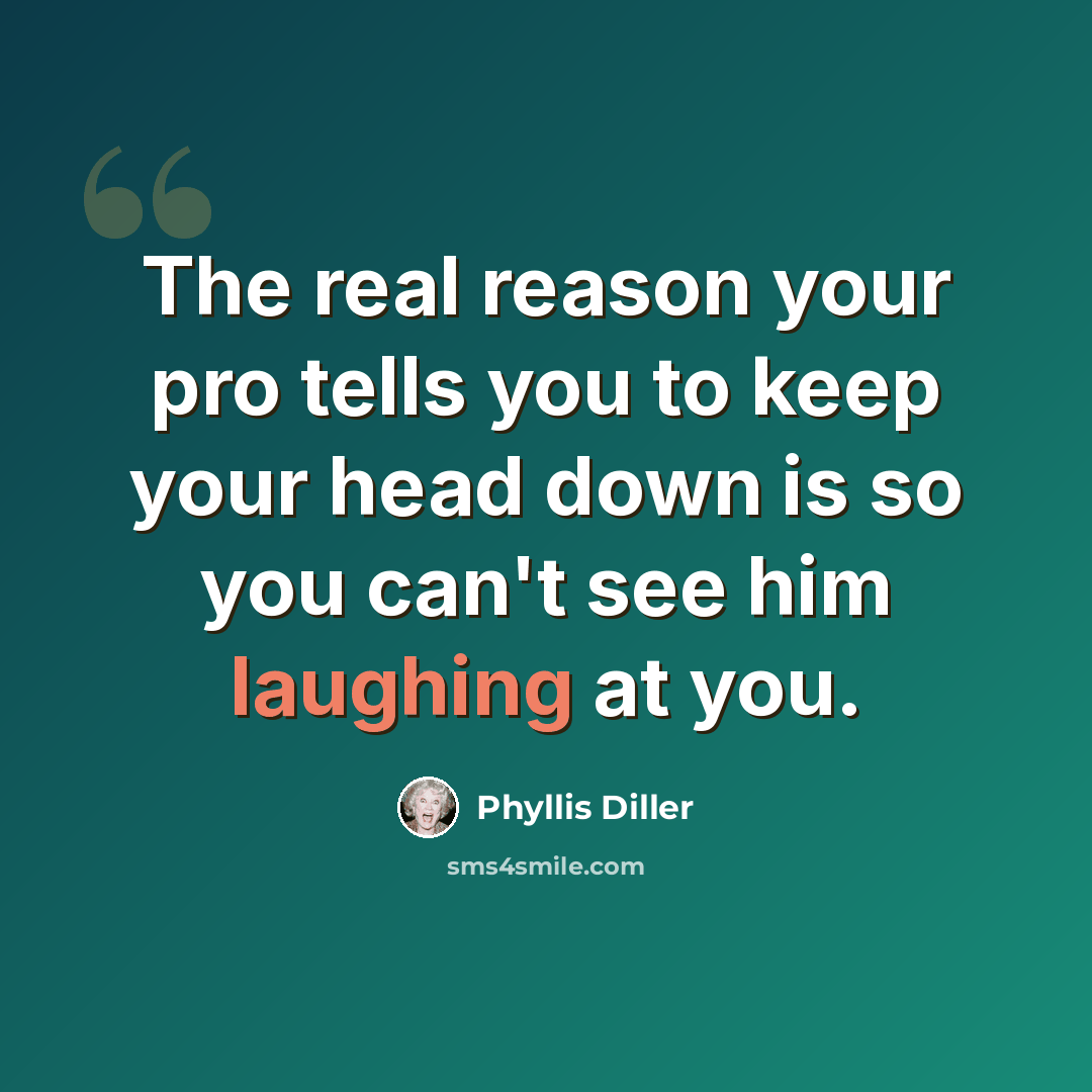 “The real reason your pro tells you to keep your head down is so you can't see him laughing at you.” quote by Phyllis Diller