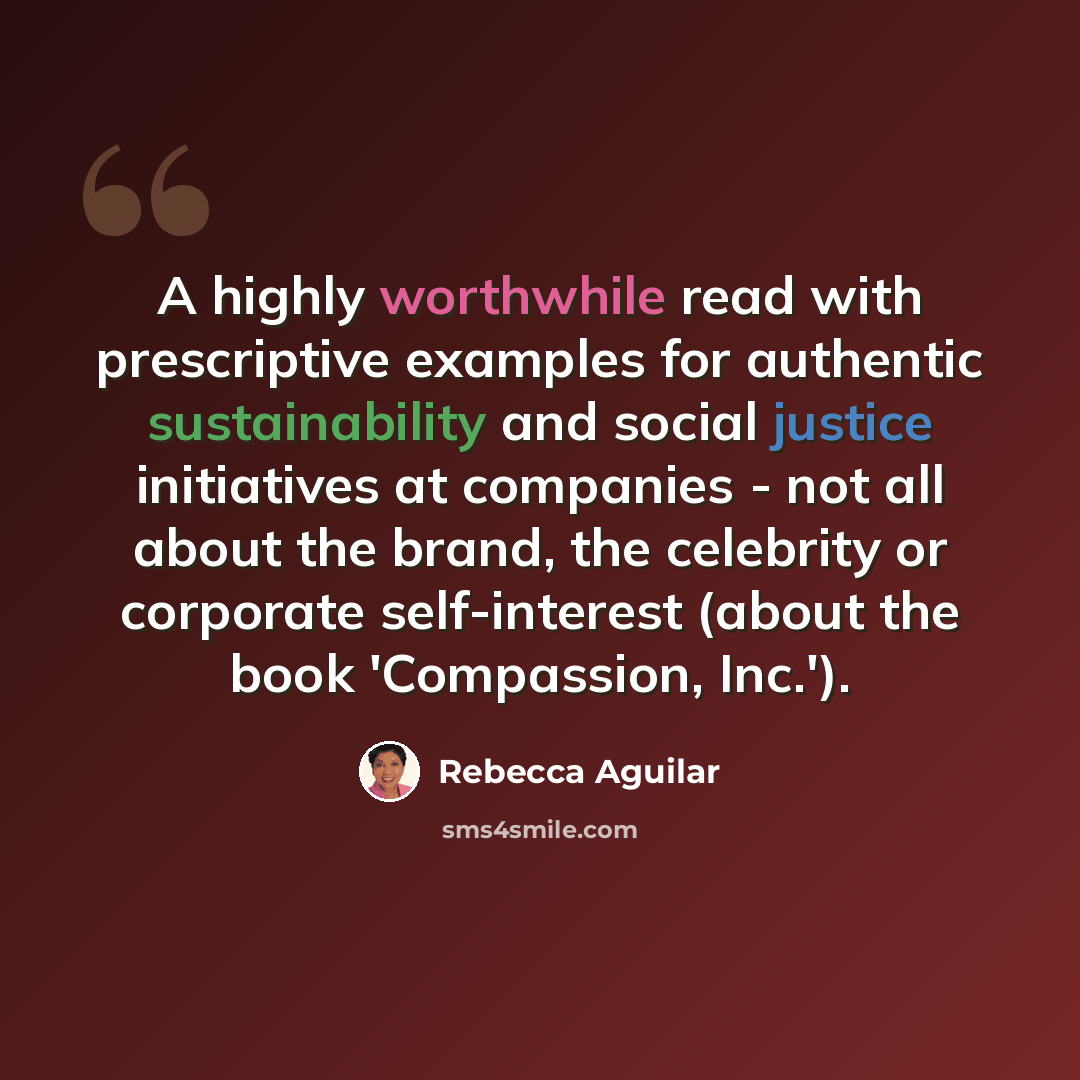 “A highly worthwhile read with prescriptive examples for authentic sustainability and social justice initiatives at companies - not all about the brand, the celebrity or corporate self-interest (about the book 'Compassion, Inc.').” quote by Rebecca Aguilar