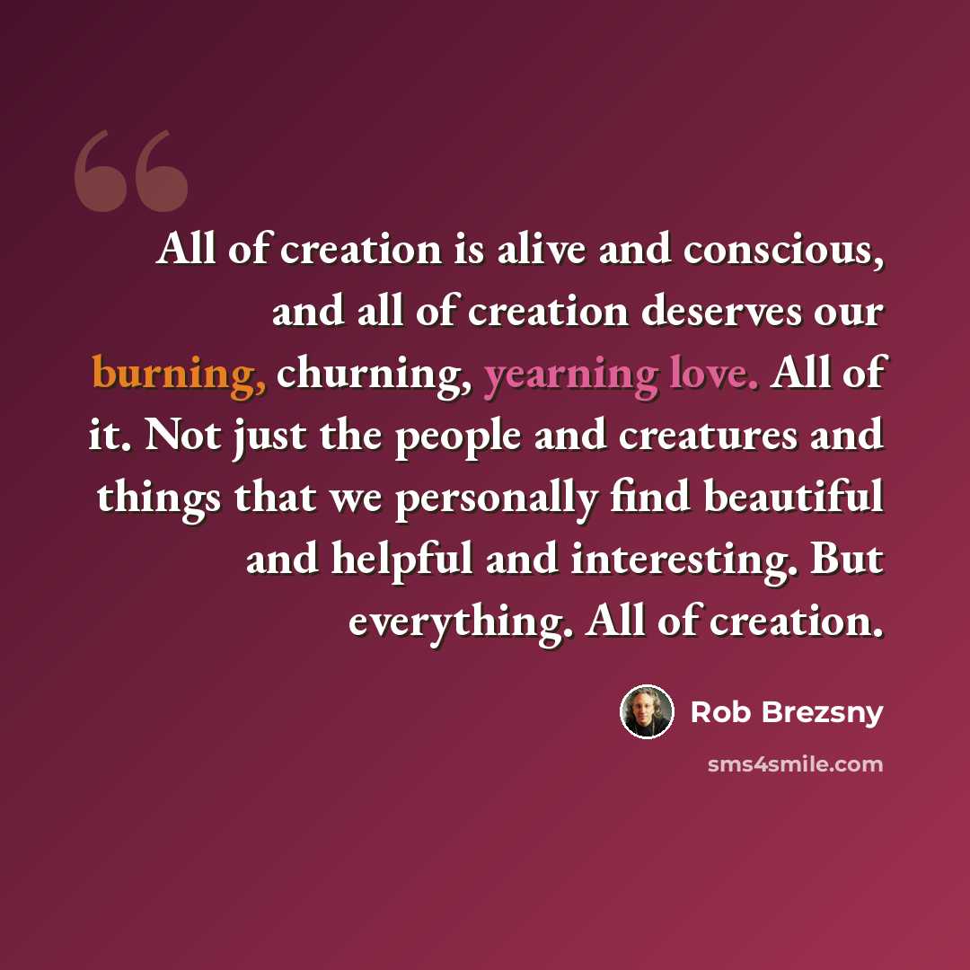“All of creation is alive and conscious, and all of creation deserves our burning, churning, yearning love. All of it. Not just the people and creatures and things that we personally find beautiful and helpful and interesting. But everything. All of creation.” quote by Rob Brezsny
