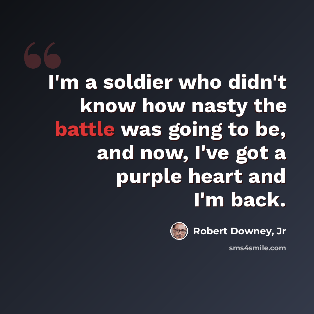 “I'm a soldier who didn't know how nasty the battle was going to be, and now, I've got a purple heart and I'm back.” quote by Robert Downey, Jr