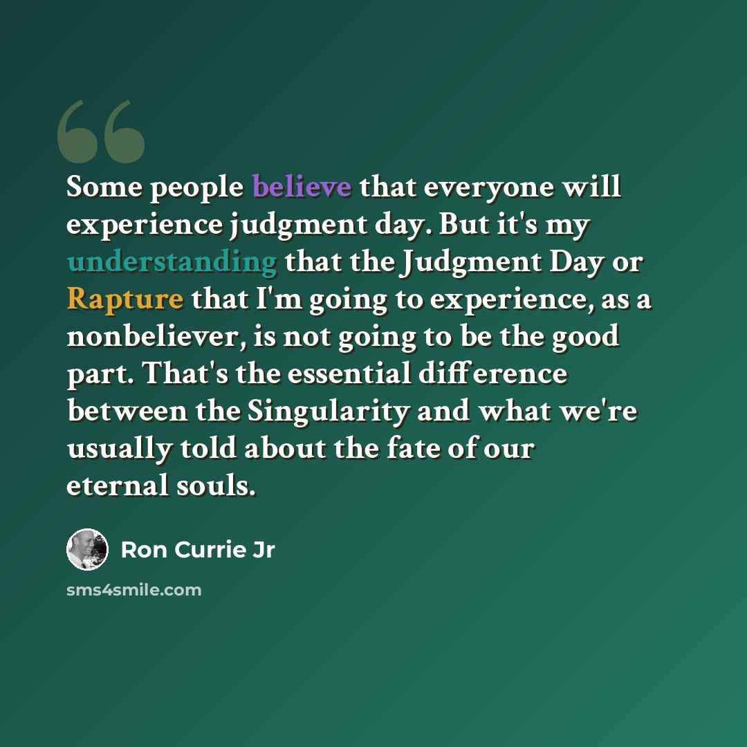 “Some people believe that everyone will experience judgment day. But it's my understanding that the Judgment Day or Rapture that I'm going to experience, as a nonbeliever, is not going to be the good part. That's the essential difference between the Singularity and what we're usually told about the…” quote by Ron Currie Jr