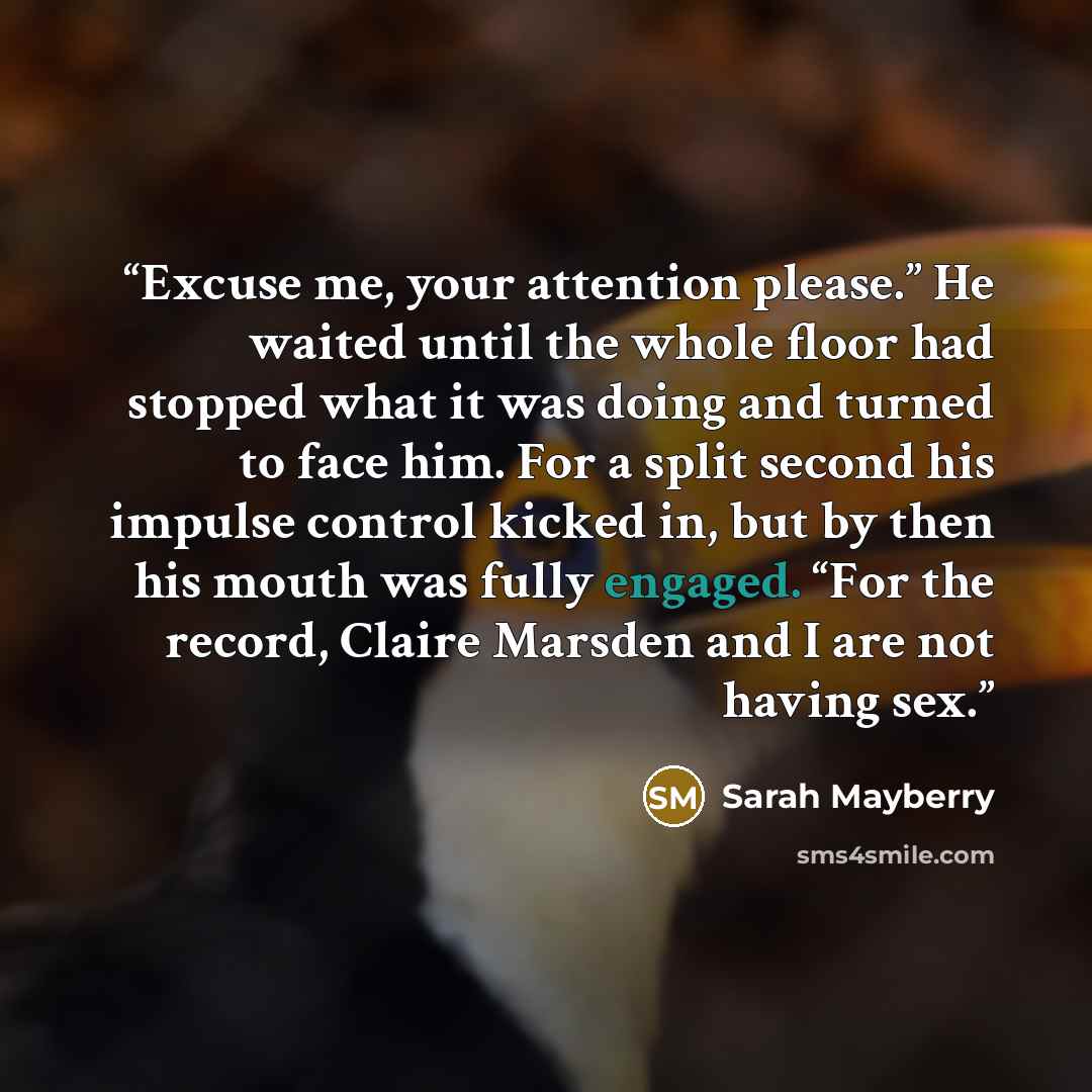 “Excuse me, your attention please.” He waited until the whole floor had stopped what it was doing and turned to face him. For a split second his impulse control kicked in, but by then his mouth was fully engaged. “For the record, Claire Marsden and I are not having sex.” quote by Sarah Mayberry
