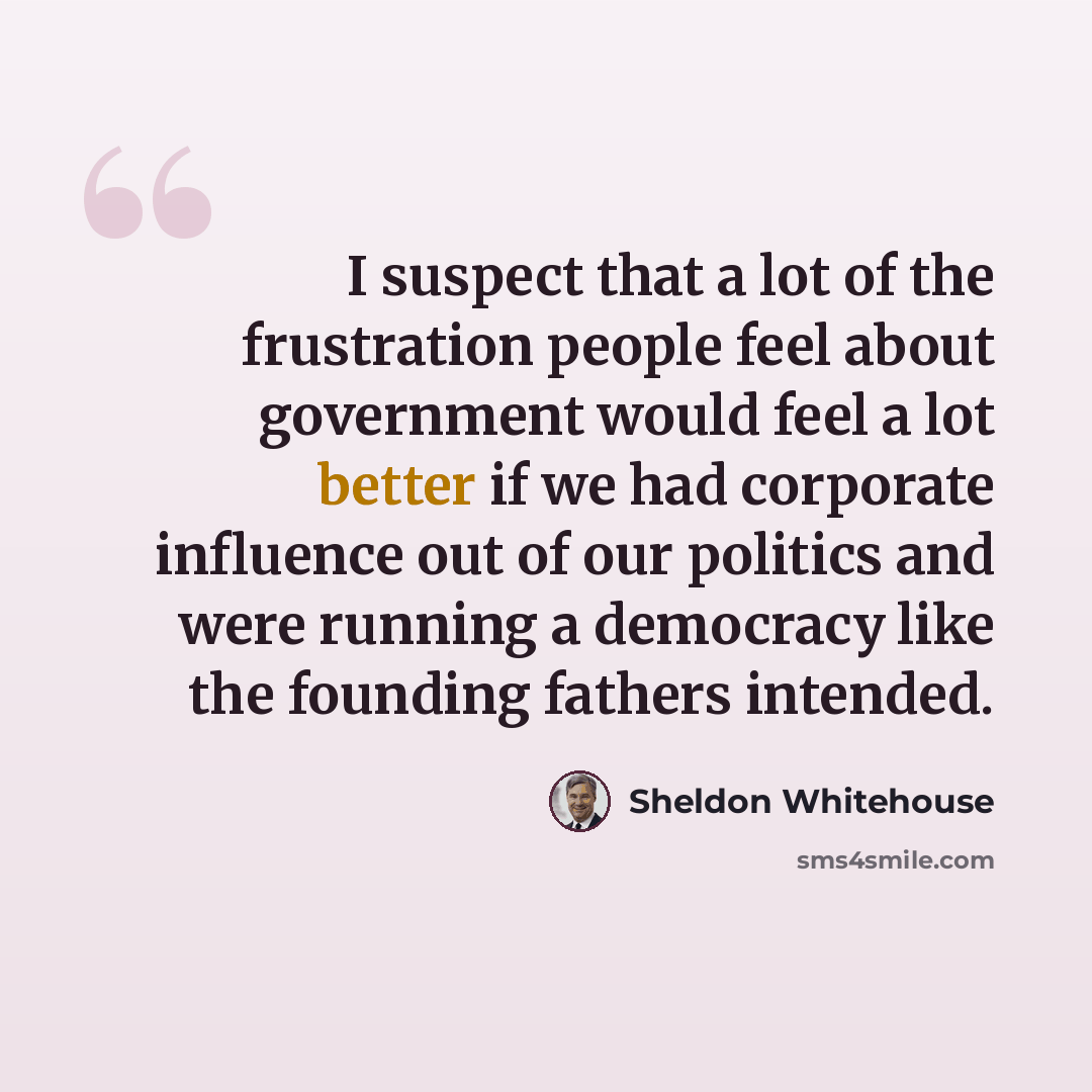 “I suspect that a lot of the frustration people feel about government would feel a lot better if we had corporate influence out of our politics and were running a democracy like the founding fathers intended.” quote by Sheldon Whitehouse