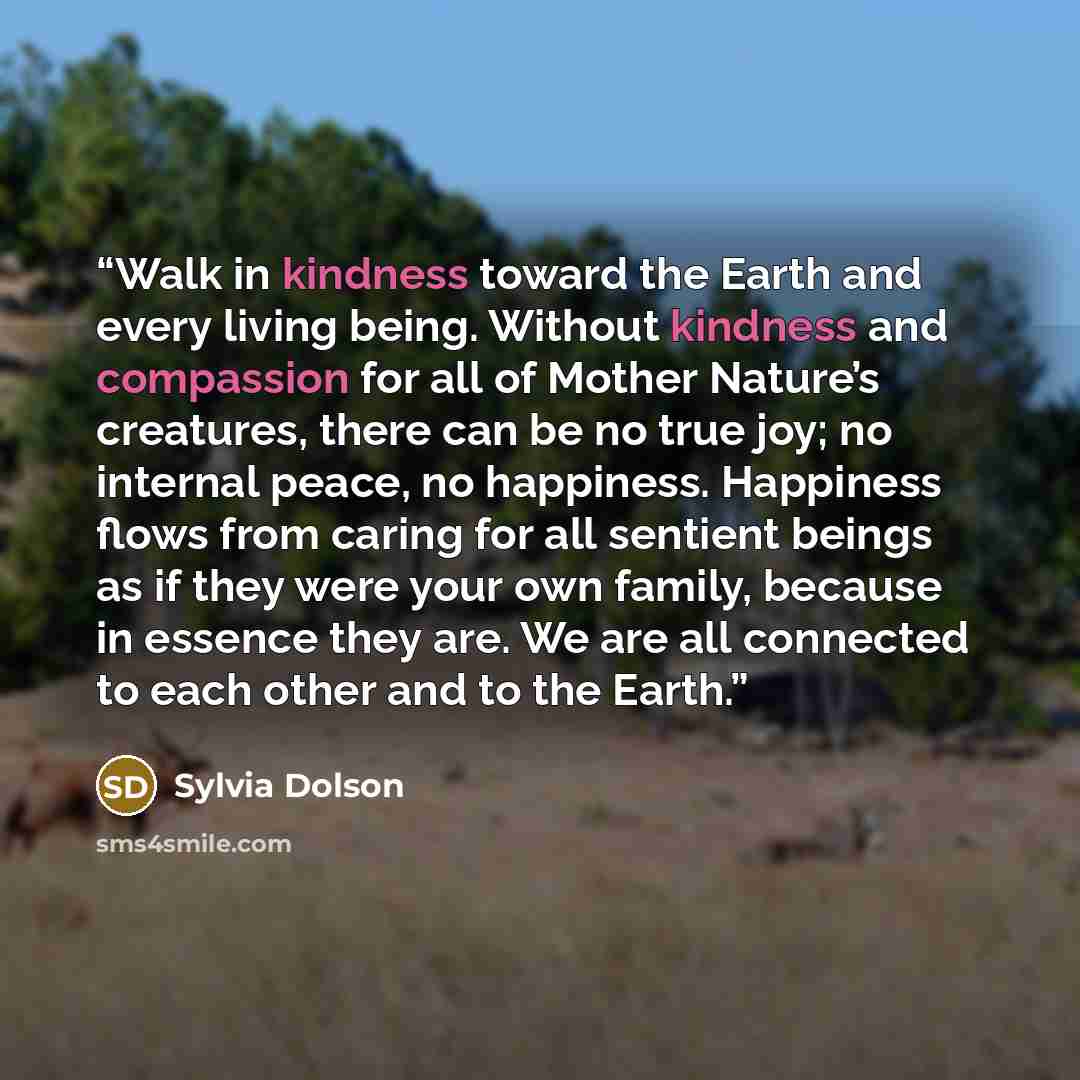 “Walk in kindness toward the Earth and every living being. Without kindness and compassion for all of Mother Nature’s creatures, there can be no true joy; no internal peace, no happiness. Happiness flows from caring for all sentient beings as if they were your own family, because in essence they…” quote by Sylvia Dolson