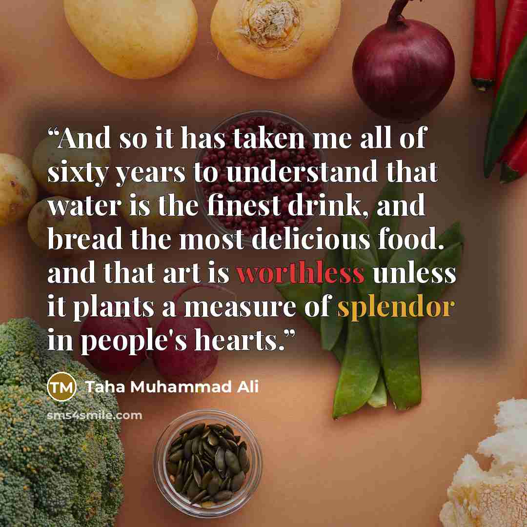 “And so it has taken me all of sixty years to understand that water is the finest drink, and bread the most delicious food. and that art is worthless unless it plants a measure of splendor in people's hearts.” quote by Taha Muhammad Ali