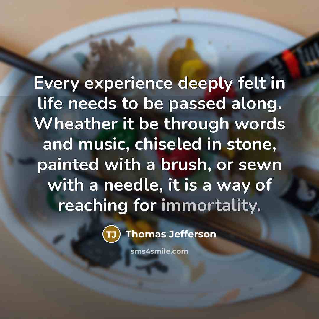 “Every experience deeply felt in life needs to be passed along. Wheather it be through words and music, chiseled in stone, painted with a brush, or sewn with a needle, it is a way of reaching for immortality.” quote by Thomas Jefferson