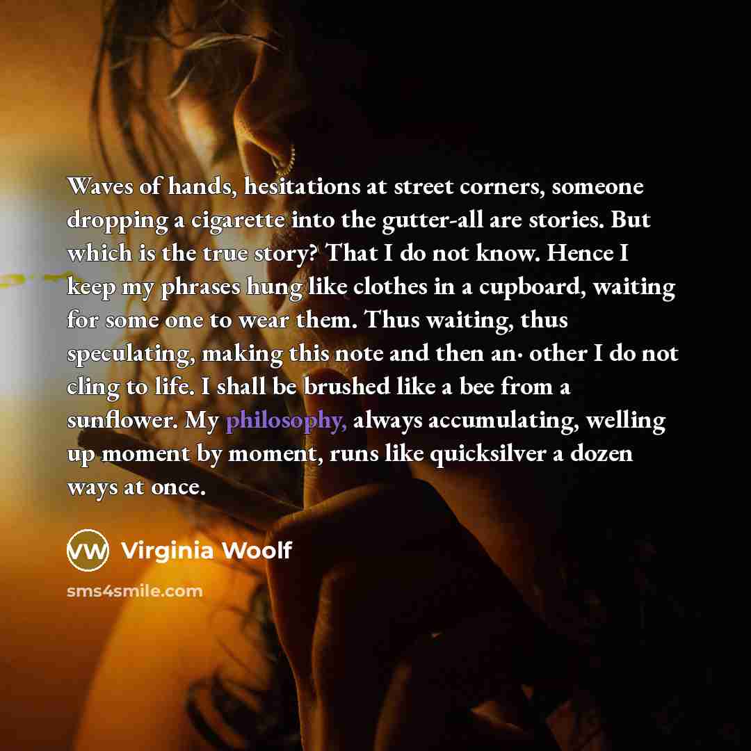 “Waves of hands, hesitations at street corners, someone dropping a cigarette into the gutter-all are stories. But which is the true story? That I do not know. Hence I keep my phrases hung like clothes in a cupboard, waiting for some one to wear them. Thus waiting, thus speculating, making this note…” quote by Virginia Woolf