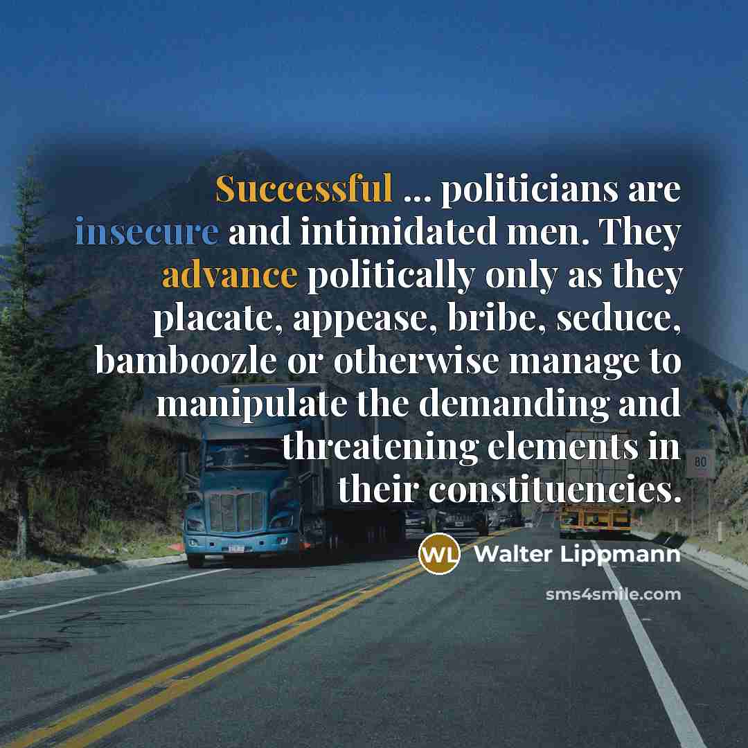 “Successful ... politicians are insecure and intimidated men. They advance politically only as they placate, appease, bribe, seduce, bamboozle or otherwise manage to manipulate the demanding and threatening elements in their constituencies.” quote by Walter Lippmann