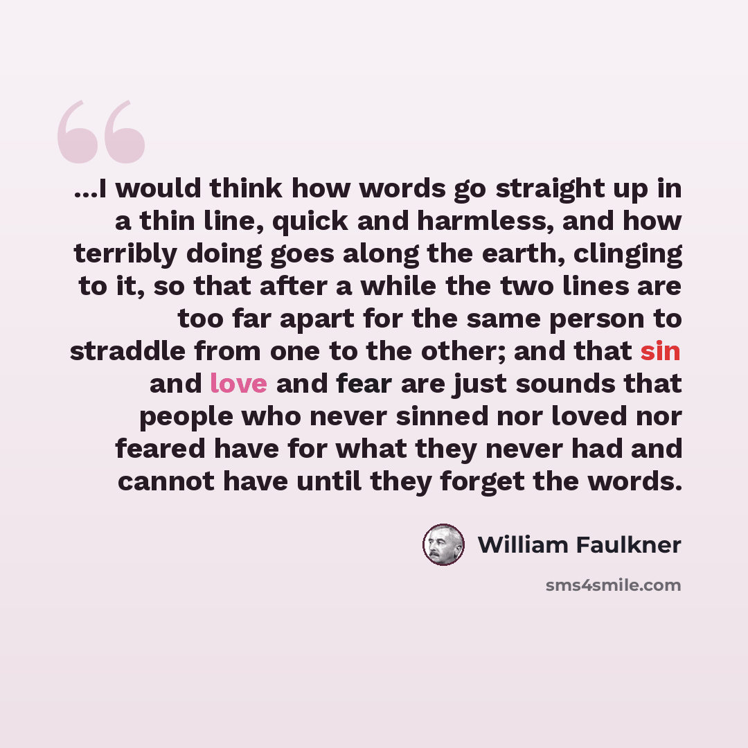 “...I would think how words go straight up in a thin line, quick and harmless, and how terribly doing goes along the earth, clinging to it, so that after a while the two lines are too far apart for the same person to straddle from one to the other; and that sin and love and fear are just sounds…” quote by William Faulkner