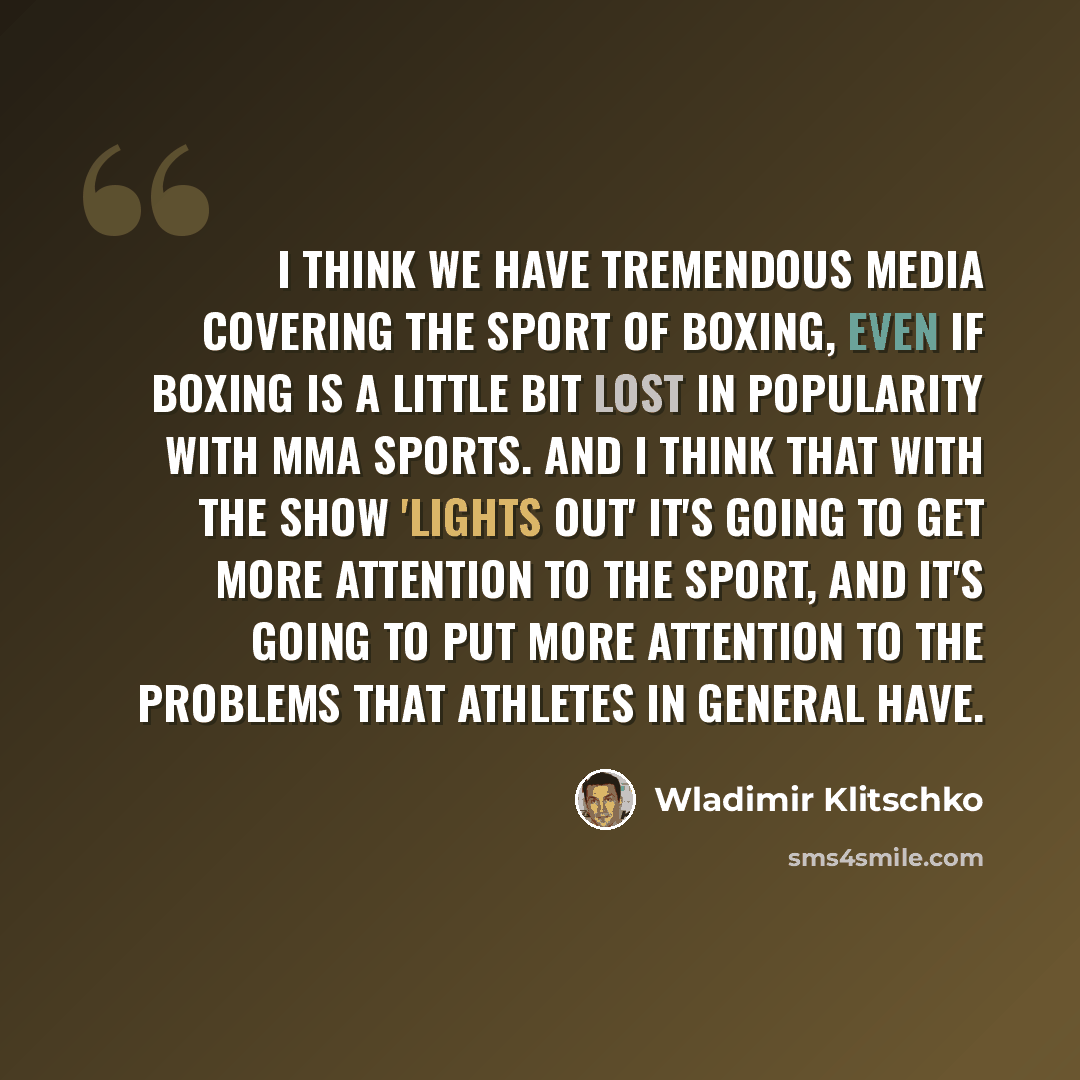 “I think we have tremendous media covering the sport of boxing, even if boxing is a little bit lost in popularity with MMA sports. And I think that with the show 'Lights Out' it's going to get more attention to the sport, and it's going to put more attention to the problems that athletes in general…” quote by Wladimir Klitschko