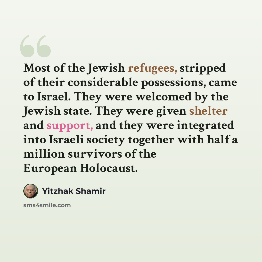 “Most of the Jewish refugees, stripped of their considerable possessions, came to Israel. They were welcomed by the Jewish state. They were given shelter and support, and they were integrated into Israeli society together with half a million survivors of the European Holocaust.” quote by Yitzhak Shamir