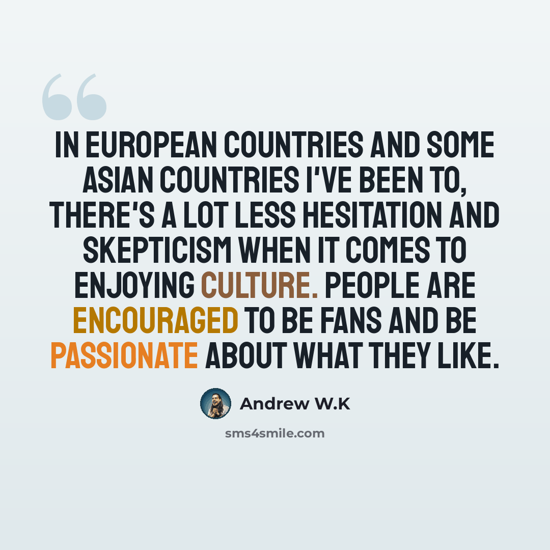“In European countries and some Asian countries I've been to, there's a lot less hesitation and skepticism when it comes to enjoying culture. People are encouraged to be fans and be passionate about what they like.” quote by Andrew W.K
