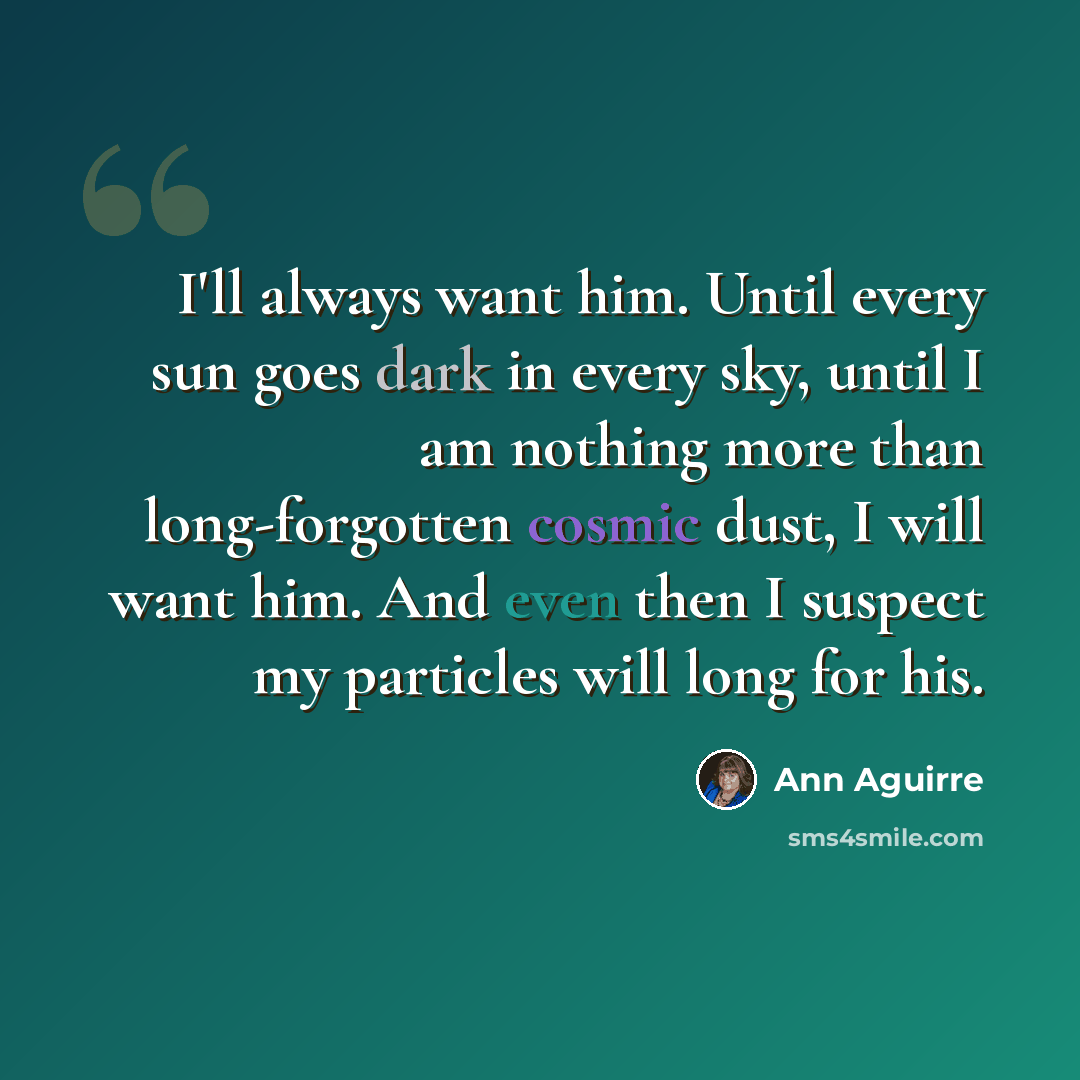 “I'll always want him. Until every sun goes dark in every sky, until I am nothing more than long-forgotten cosmic dust, I will want him. And even then I suspect my particles will long for his.” quote by Ann Aguirre