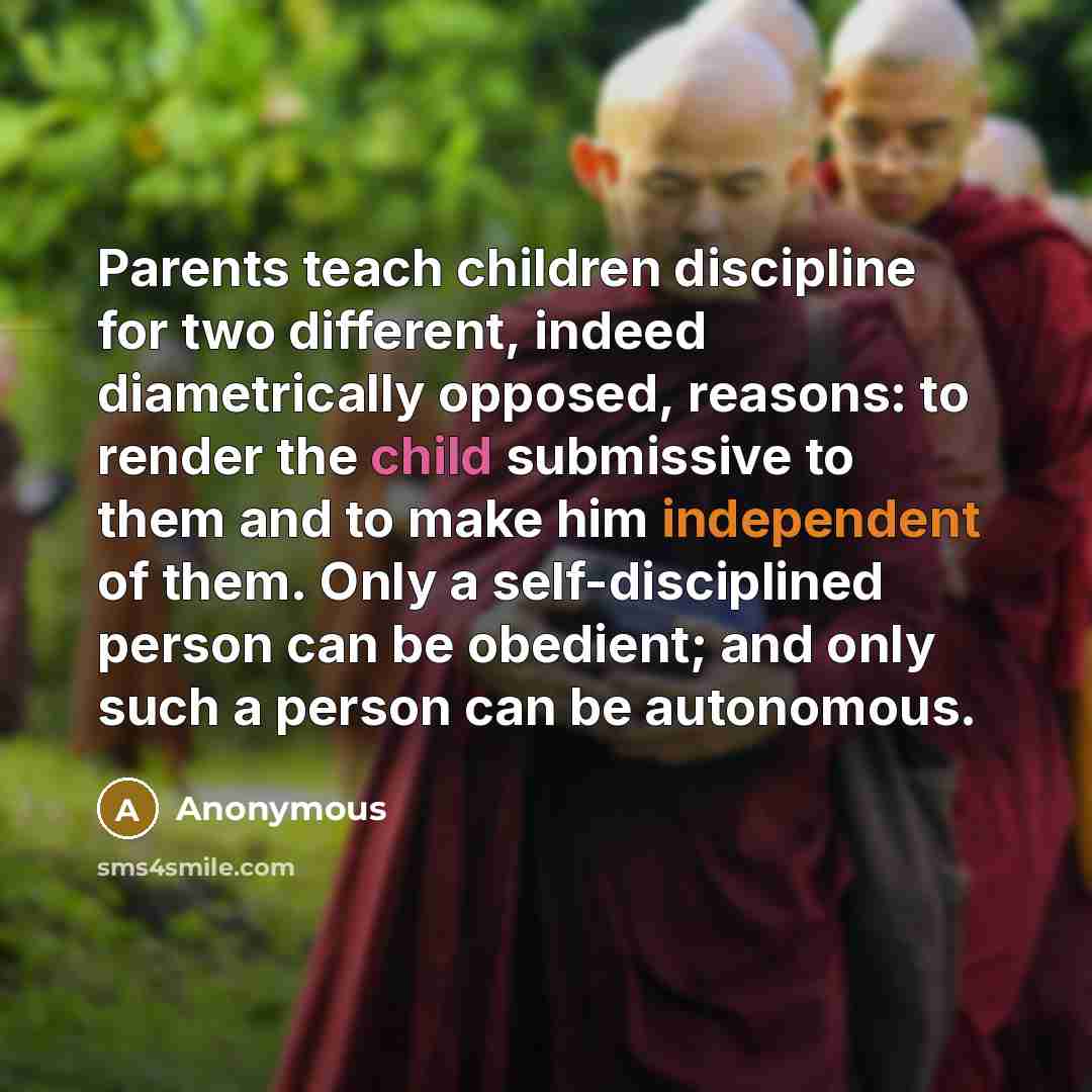 “Parents teach children discipline for two different, indeed diametrically opposed, reasons: to render the child submissive to them and to make him independent of them. Only a self-disciplined person can be obedient; and only such a person can be autonomous.” quote by Anonymous