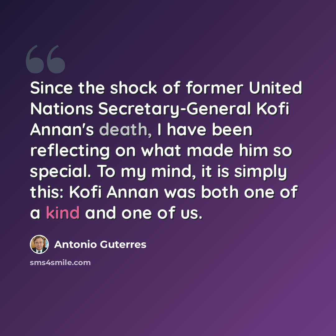 “Since the shock of former United Nations Secretary-General Kofi Annan's death, I have been reflecting on what made him so special. To my mind, it is simply this: Kofi Annan was both one of a kind and one of us.” quote by Antonio Guterres