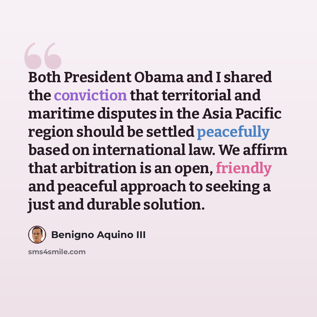 “Both President Obama and I shared the conviction that territorial and maritime disputes in the Asia Pacific region should be settled peacefully based on international law. We affirm that arbitration is an open, friendly and peaceful approach to seeking a just and durable solution.” quote by Benigno Aquino III