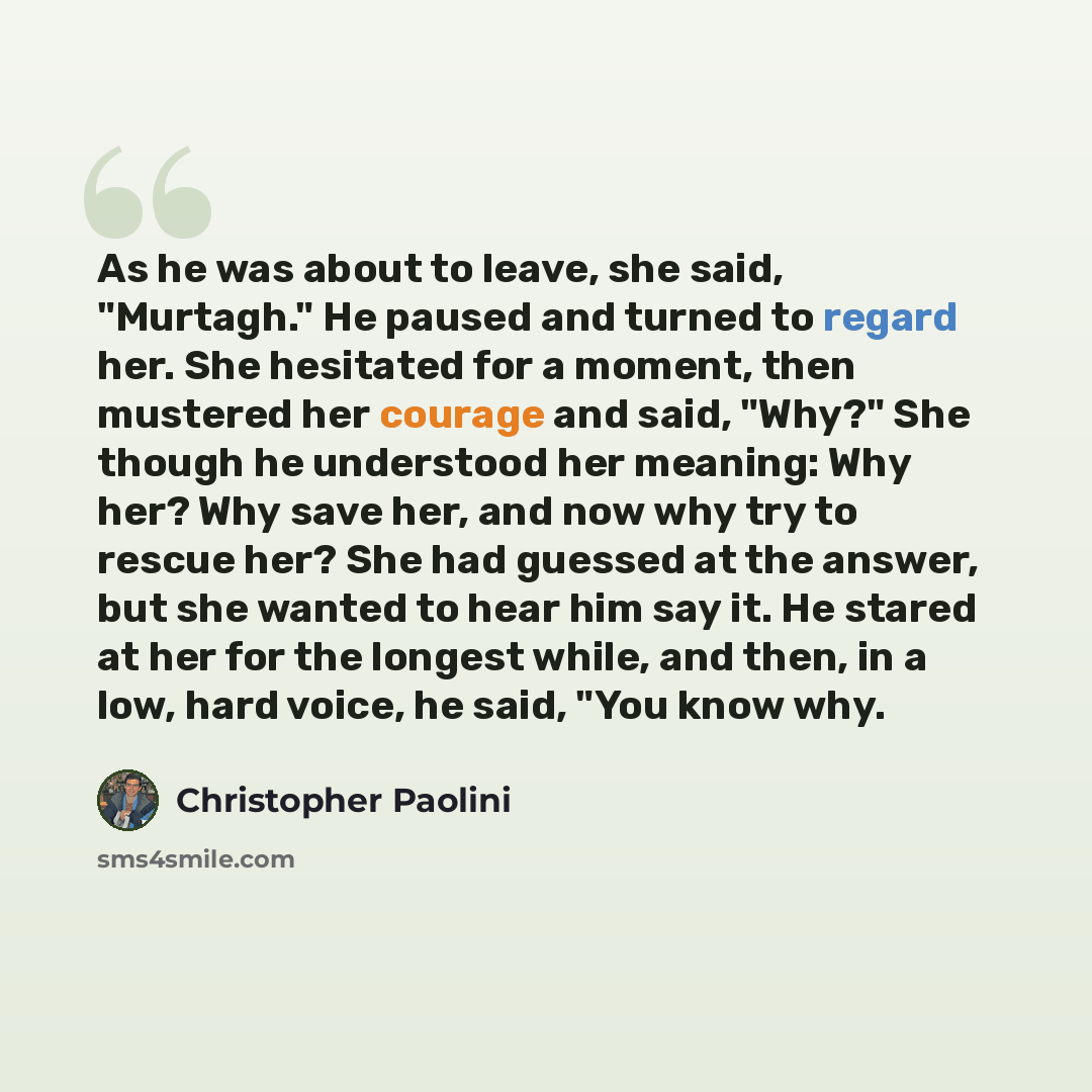 “As he was about to leave, she said, "Murtagh." He paused and turned to regard her. She hesitated for a moment, then mustered her courage and said, "Why?" She though he understood her meaning: Why her? Why save her, and now why try to rescue her? She had guessed at the answer, but she wanted to…” quote by Christopher Paolini